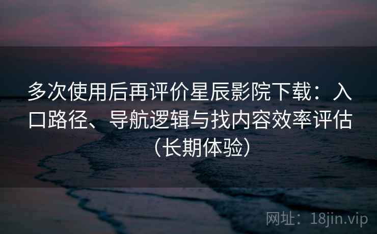 多次使用后再评价星辰影院下载：入口路径、导航逻辑与找内容效率评估（长期体验）
