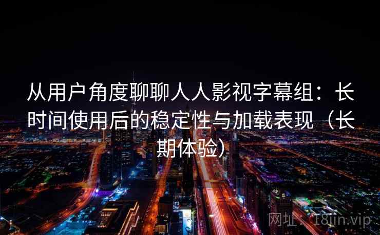 从用户角度聊聊人人影视字幕组：长时间使用后的稳定性与加载表现（长期体验）