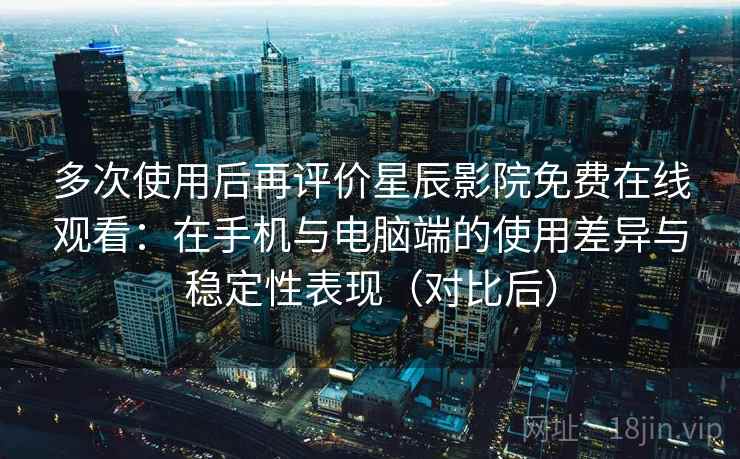 多次使用后再评价星辰影院免费在线观看：在手机与电脑端的使用差异与稳定性表现（对比后）