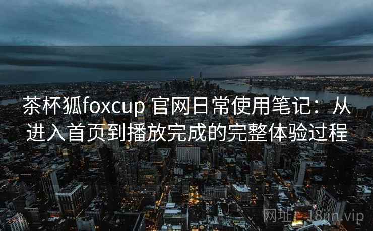 茶杯狐foxcup 官网日常使用笔记：从进入首页到播放完成的完整体验过程